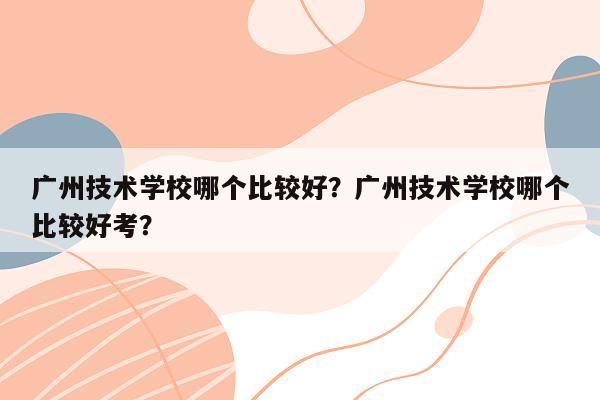 广州技术学校哪个比较好？广州技术学校哪个比较好考？