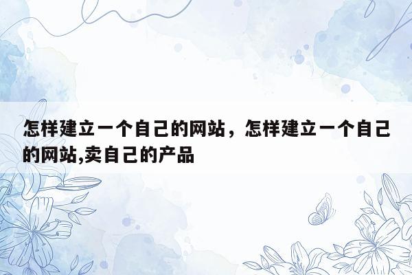 怎样建立一个自己的网站，怎样建立一个自己的网站,卖自己的产品