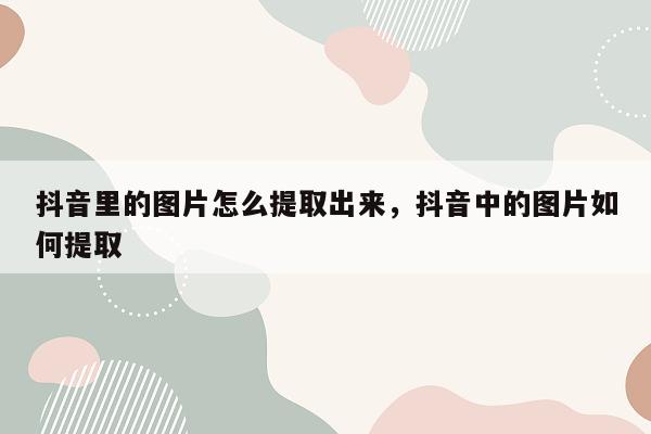 抖音里的图片怎么提取出来，抖音中的图片如何提取