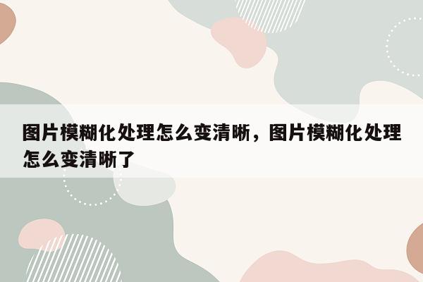 图片模糊化处理怎么变清晰，图片模糊化处理怎么变清晰了