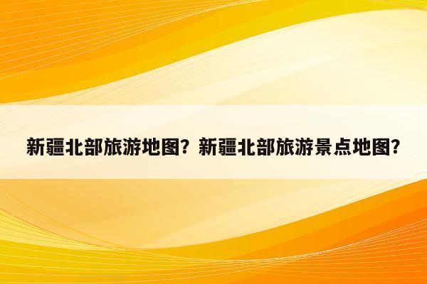 新疆北部旅游地图？新疆北部旅游景点地图？