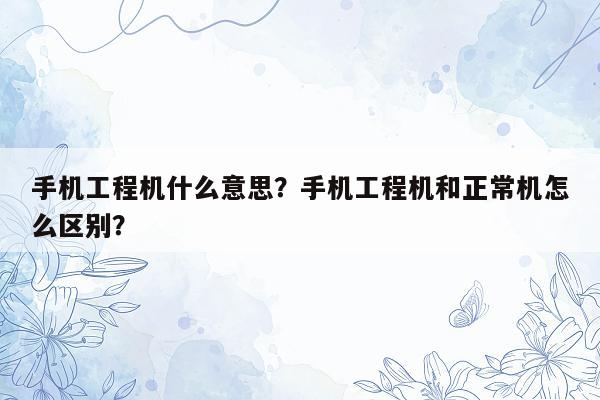 手机工程机什么意思？手机工程机和正常机怎么区别？