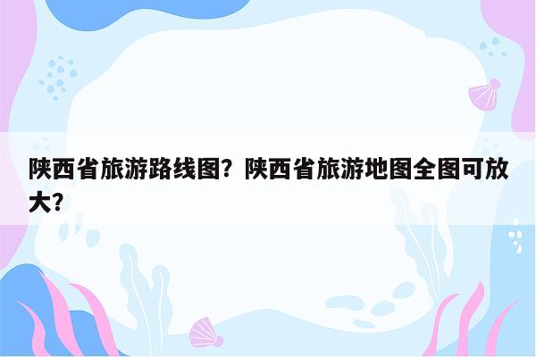 陕西省旅游路线图？陕西省旅游地图全图可放大？