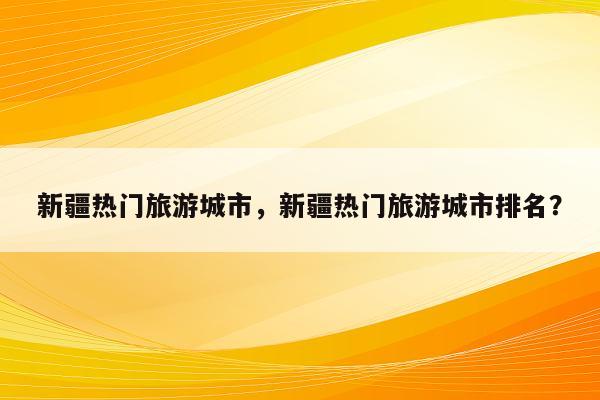 新疆热门旅游城市，新疆热门旅游城市排名？