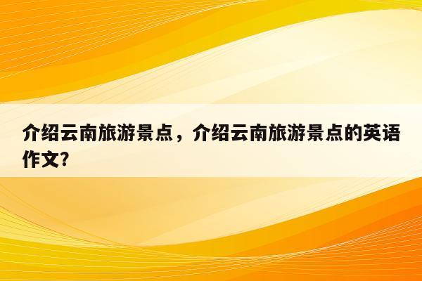 介绍云南旅游景点，介绍云南旅游景点的英语作文？