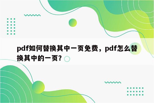 pdf如何替换其中一页免费，pdf怎么替换其中的一页？