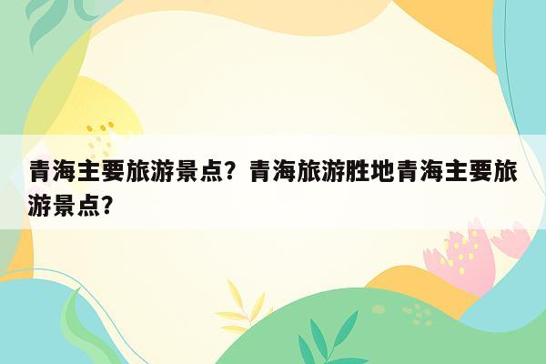 青海主要旅游景点？青海旅游胜地青海主要旅游景点？