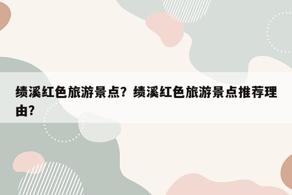 绩溪红色旅游景点？绩溪红色旅游景点推荐理由？