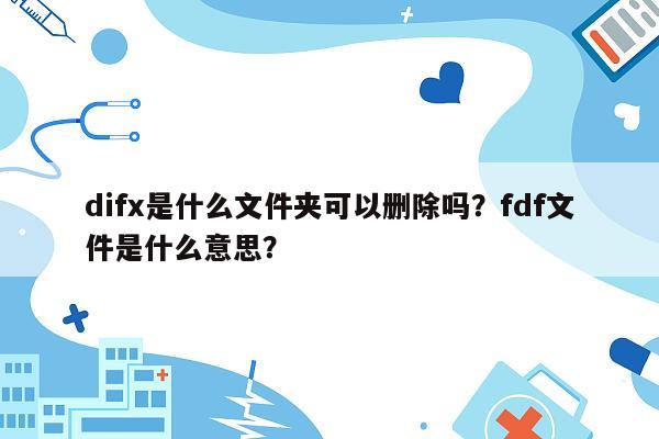 difx是什么文件夹可以删除吗？fdf文件是什么意思？