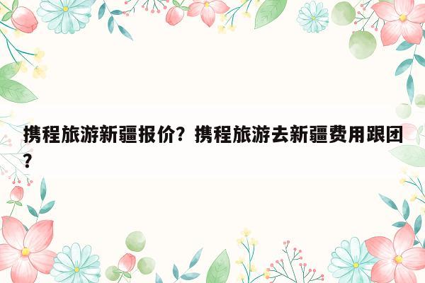 携程旅游新疆报价？携程旅游去新疆费用跟团？