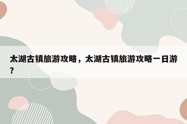 太湖古镇旅游攻略，太湖古镇旅游攻略一日游？