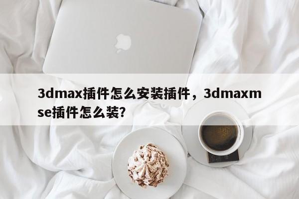 3dmax插件怎么安装插件，3dmaxmse插件怎么装？