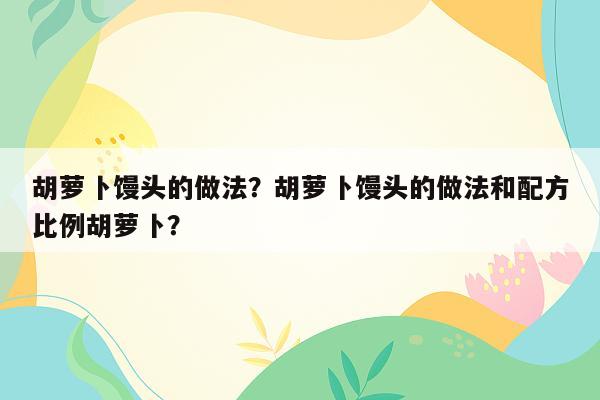 胡萝卜馒头的做法？胡萝卜馒头的做法和配方比例胡萝卜？