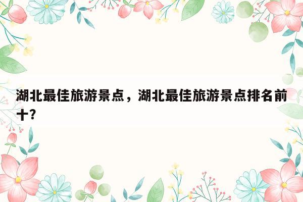 湖北最佳旅游景点，湖北最佳旅游景点排名前十？