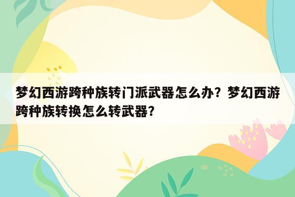 梦幻西游跨种族转门派武器怎么办？梦幻西游跨种族转换怎么转武器？