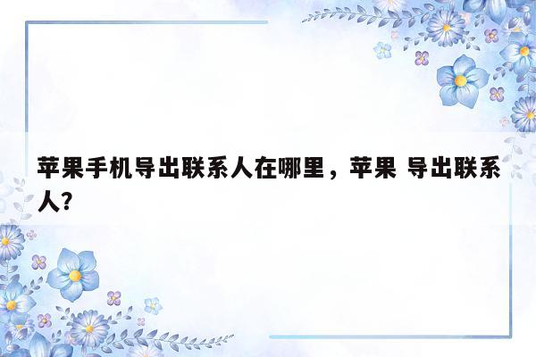 苹果手机导出联系人在哪里，苹果 导出联系人？