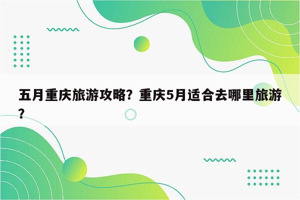 五月重庆旅游攻略？重庆5月适合去哪里旅游？