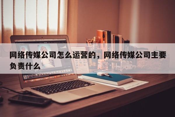 网络传媒公司怎么运营的，网络传媒公司主要负责什么