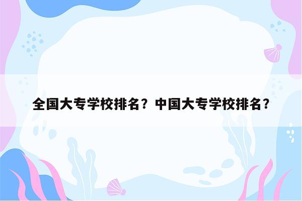 全国大专学校排名？中国大专学校排名？