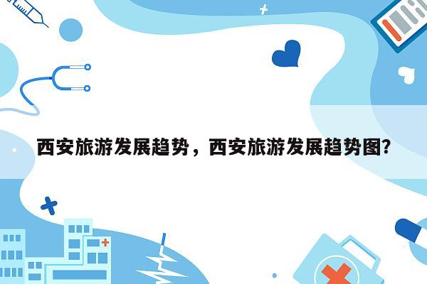 西安旅游发展趋势，西安旅游发展趋势图？