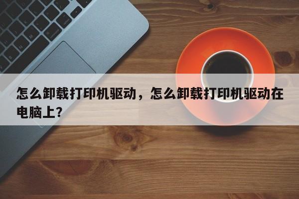 怎么卸载打印机驱动，怎么卸载打印机驱动在电脑上？