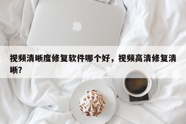 视频清晰度修复软件哪个好，视频高清修复清晰？