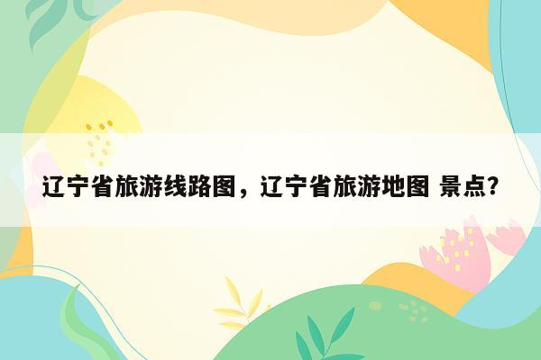 辽宁省旅游线路图，辽宁省旅游地图 景点？