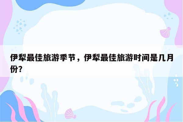 伊犁最佳旅游季节，伊犁最佳旅游时间是几月份？