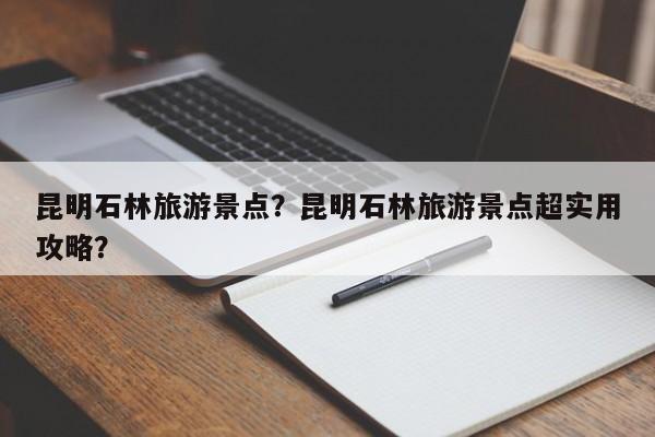 昆明石林旅游景点？昆明石林旅游景点超实用攻略？