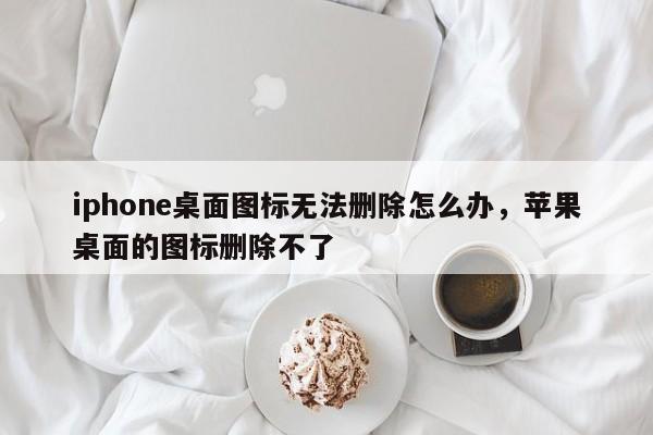 iphone桌面图标无法删除怎么办，苹果桌面的图标删除不了