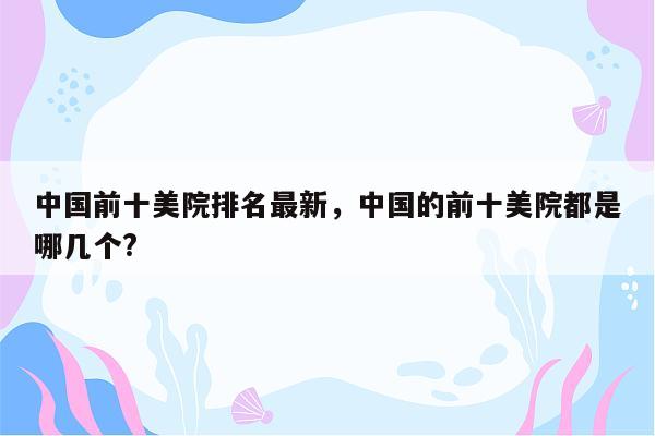 中国前十美院排名最新，中国的前十美院都是哪几个?