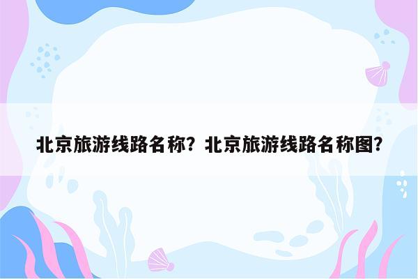 北京旅游线路名称？北京旅游线路名称图？