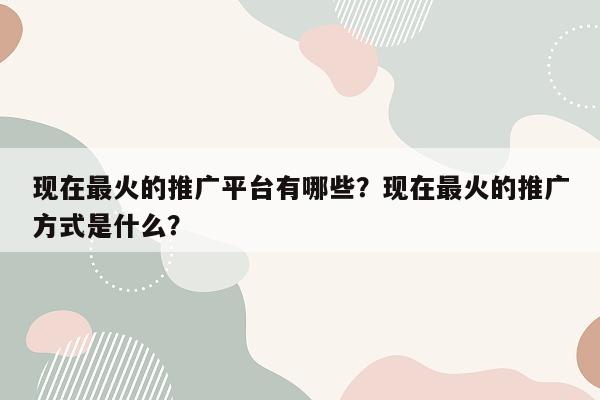 现在最火的推广平台有哪些？现在最火的推广方式是什么？