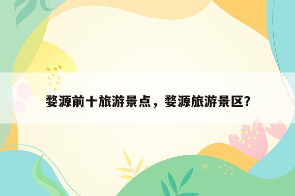 婺源前十旅游景点，婺源旅游景区？