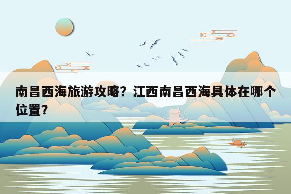 南昌西海旅游攻略？江西南昌西海具体在哪个位置？