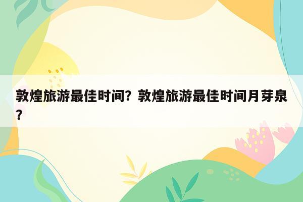 敦煌旅游最佳时间？敦煌旅游最佳时间月芽泉？