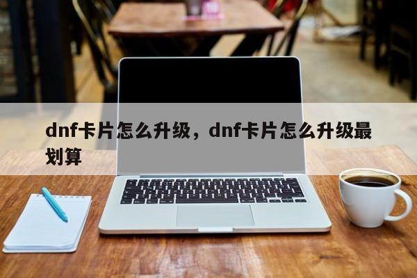 dnf卡片怎么升级，dnf卡片怎么升级最划算