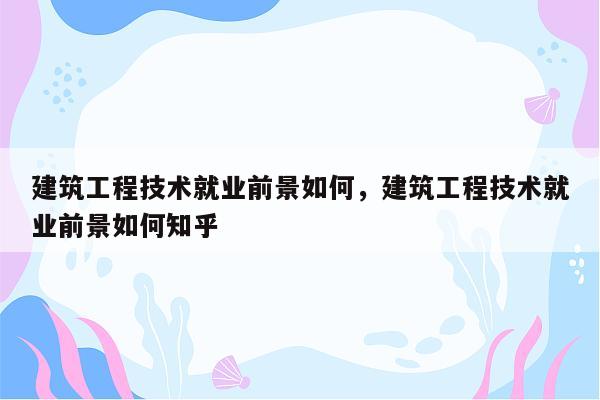 建筑工程技术就业前景如何，建筑工程技术就业前景如何知乎