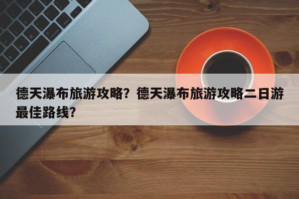 德天瀑布旅游攻略？德天瀑布旅游攻略二日游最佳路线？