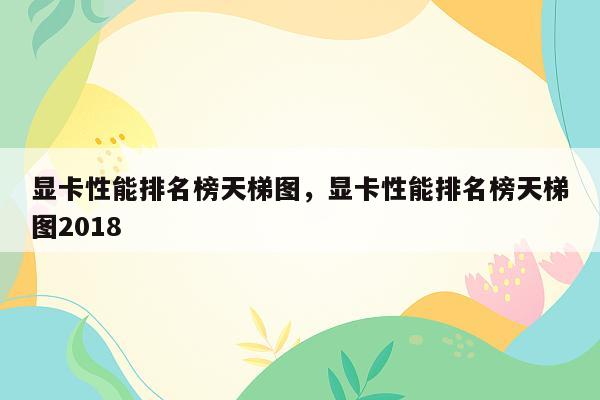 显卡性能排名榜天梯图，显卡性能排名榜天梯图2018