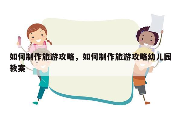 如何制作旅游攻略，如何制作旅游攻略幼儿园教案