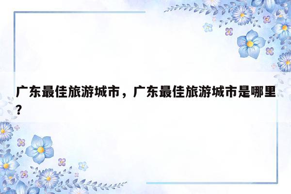 广东最佳旅游城市，广东最佳旅游城市是哪里？