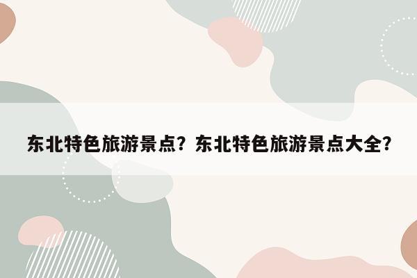 东北特色旅游景点？东北特色旅游景点大全？