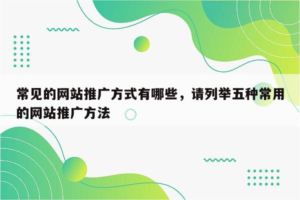 常见的网站推广方式有哪些，请列举五种常用的网站推广方法