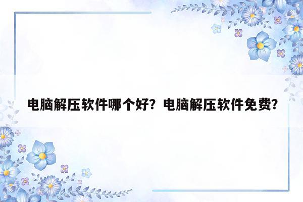 电脑解压软件哪个好？电脑解压软件免费？