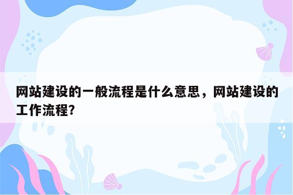 网站建设的一般流程是什么意思，网站建设的工作流程？