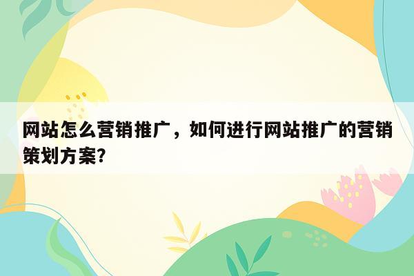 网站怎么营销推广，如何进行网站推广的营销策划方案？