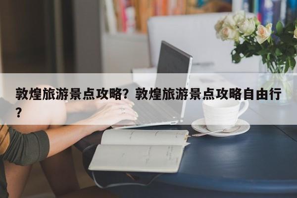 敦煌旅游景点攻略？敦煌旅游景点攻略自由行？