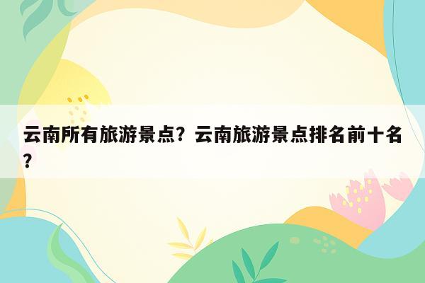 云南所有旅游景点？云南旅游景点排名前十名？