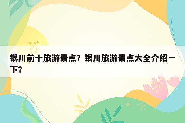 银川前十旅游景点？银川旅游景点大全介绍一下？